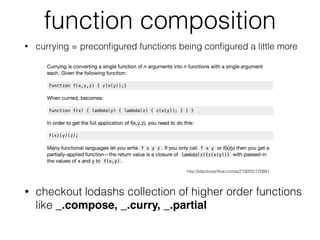 function composition
• currying = preconﬁgured functions being conﬁgured a little more
http://stackoverﬂow.com/a/218055/170881
• checkout lodashs collection of higher order functions
like _.compose, _.curry, _.partial
 