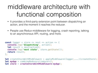 middleware architecture with
functional composition
• It provides a third-party extension point between dispatching an
action, and the moment it reaches the reducer.
• People use Redux middleware for logging, crash reporting, talking
to an asynchronous API, routing, and more.
const logger = store => next => action => { 
console.log('dispatching', action); 
let result = next(action); 
console.log('next state', store.getState()); 
return result; 
}; 
 
let createStoreWithMiddleware = applyMiddleware(logger,...)(createStore); 
let myApp = combineReducers(reducers); 
let store = createStoreWithMiddleware(myApp);
 