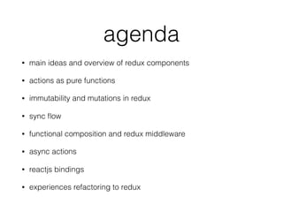 agenda
• main ideas and overview of redux components
• actions as pure functions
• immutability and mutations in redux
• sync ﬂow
• functional composition and redux middleware
• async actions
• reactjs bindings
• experiences refactoring to redux
 