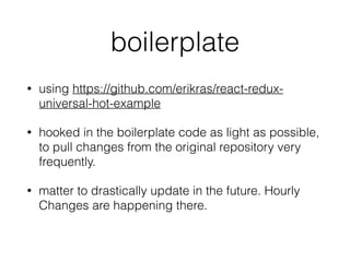 boilerplate
• using https://github.com/erikras/react-redux-
universal-hot-example
• hooked in the boilerplate code as light as possible,
to pull changes from the original repository very
frequently.
• matter to drastically update in the future. Hourly
Changes are happening there.
 
