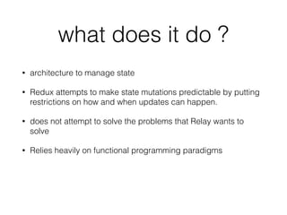 what does it do ?
• architecture to manage state
• Redux attempts to make state mutations predictable by putting
restrictions on how and when updates can happen.
• does not attempt to solve the problems that Relay wants to
solve
• Relies heavily on functional programming paradigms
 