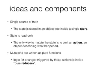ideas and components
• Single source of truth
• The state is stored in an object tree inside a single store.
• State is read-only
• The only way to mutate the state is to emit an action, an
object describing what happened.
• Mutations are written as pure functions
• logic for changes triggered by those actions is inside
“pure reducers”.
 