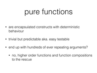 pure functions
• are encapsulated constructs with deterministic
behaviour
• trivial but predictable aka. easy testable
• end up with hundreds of ever repeating arguments?
• no, higher order functions and function compositions
to the rescue
 