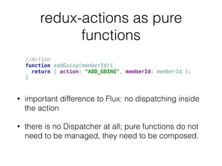 redux-actions as pure
functions
• important difference to Flux: no dispatching inside
the action
• there is no Dispatcher at all; pure functions do not
need to be managed, they need to be composed.
//Action 
function addGoing(memberId){ 
return { action: "ADD_GOING", memberId: memberId }; 
}
 