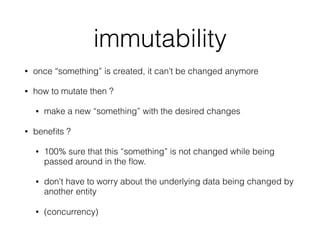 immutability
• once “something” is created, it can’t be changed anymore
• how to mutate then ?
• make a new “something” with the desired changes
• beneﬁts ?
• 100% sure that this “something” is not changed while being
passed around in the ﬂow.
• don't have to worry about the underlying data being changed by
another entity
• (concurrency)
 