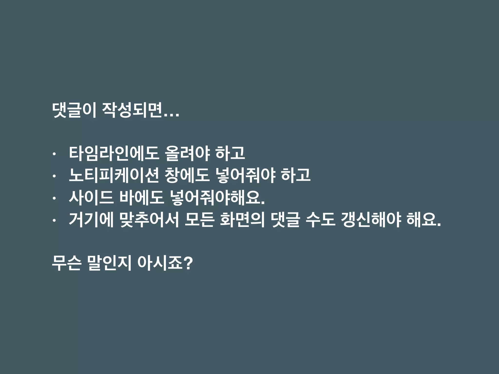 댓글이 작성되면… 
• 타임라인에도 올려야 하고
• 노티피케이션 창에도 넣어줘야 하고
• 사이드 바에도 넣어줘야해요.
• 거기에 맞추어서 모든 화면의 댓글 수도 갱신해야 해요.
무슨 말인지 아시죠?
 