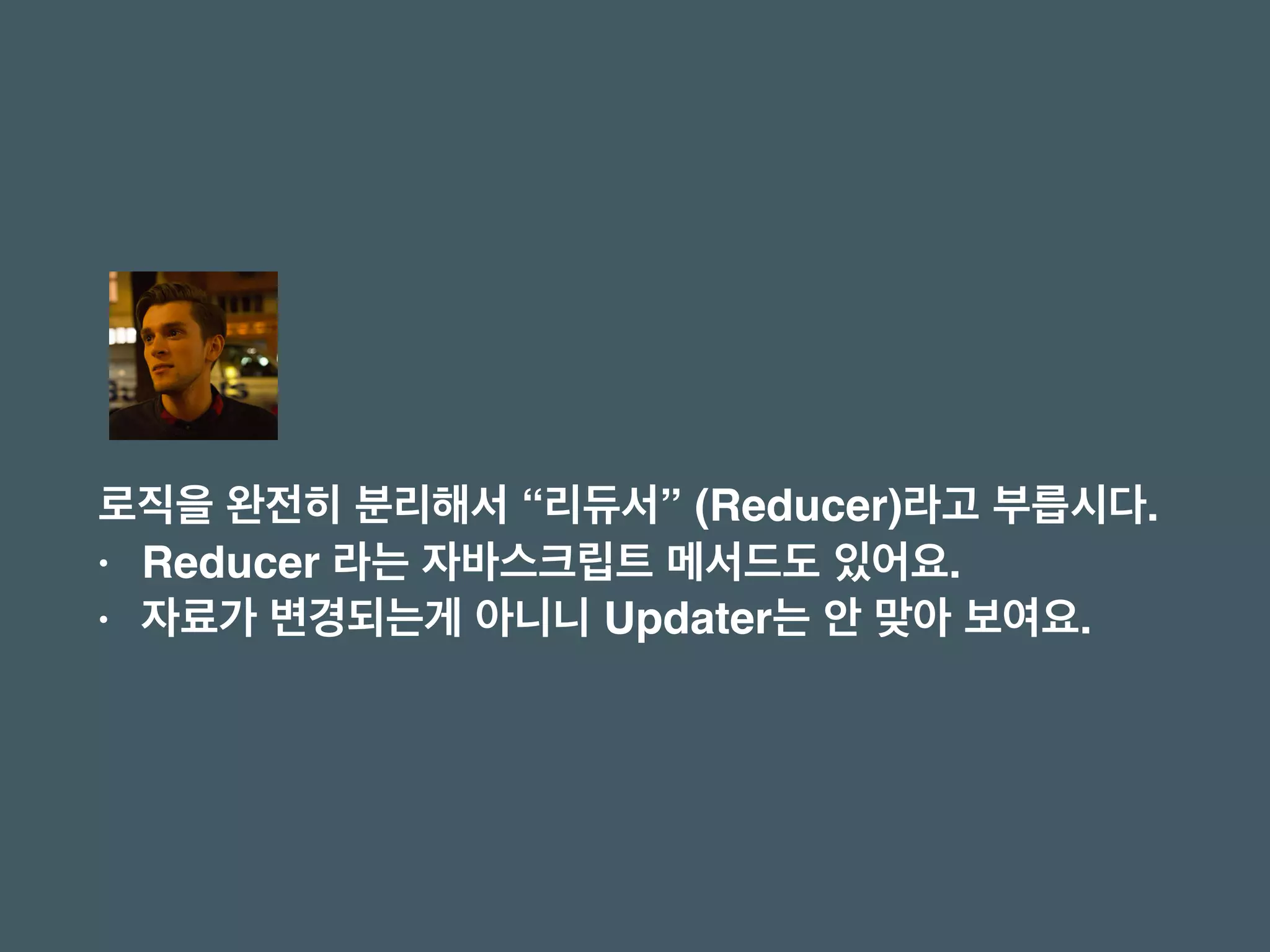 로직을 완전히 분리해서 “리듀서” (Reducer)라고 부릅시다.
• Reducer 라는 자바스크립트 메서드도 있어요.
• 자료가 변경되는게 아니니 Updater는 안 맞아 보여요.
 