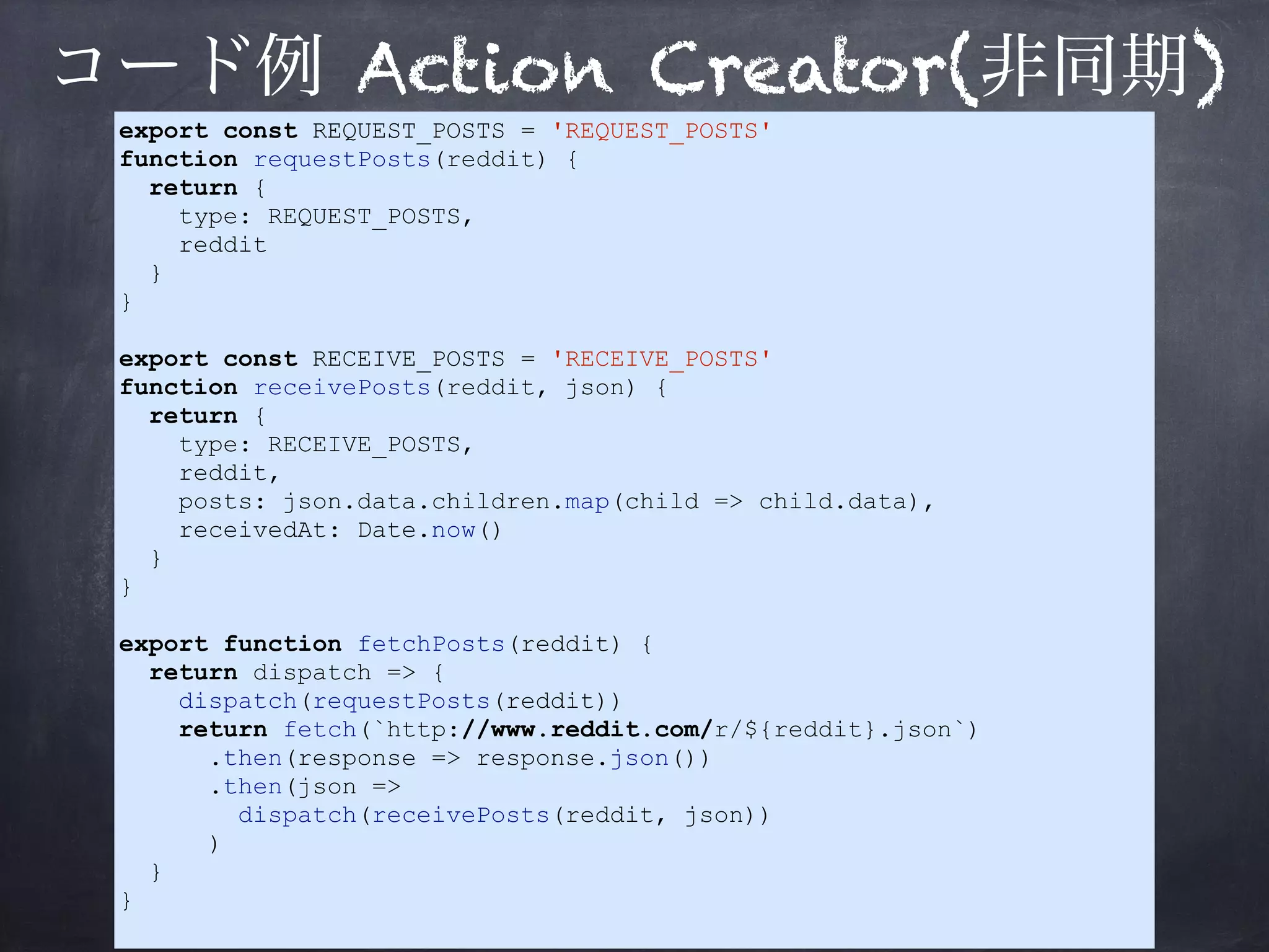 コード例 Action Creator(非同期)
export const REQUEST_POSTS = 'REQUEST_POSTS'
function requestPosts(reddit) {
return {
type: REQUEST_POSTS,
reddit
}
}
export const RECEIVE_POSTS = 'RECEIVE_POSTS'
function receivePosts(reddit, json) {
return {
type: RECEIVE_POSTS,
reddit,
posts: json.data.children.map(child => child.data),
receivedAt: Date.now()
}
}
export function fetchPosts(reddit) {
return dispatch => {
dispatch(requestPosts(reddit))
return fetch(`http://www.reddit.com/r/${reddit}.json`)
.then(response => response.json())
.then(json =>
dispatch(receivePosts(reddit, json))
)
}
}
 