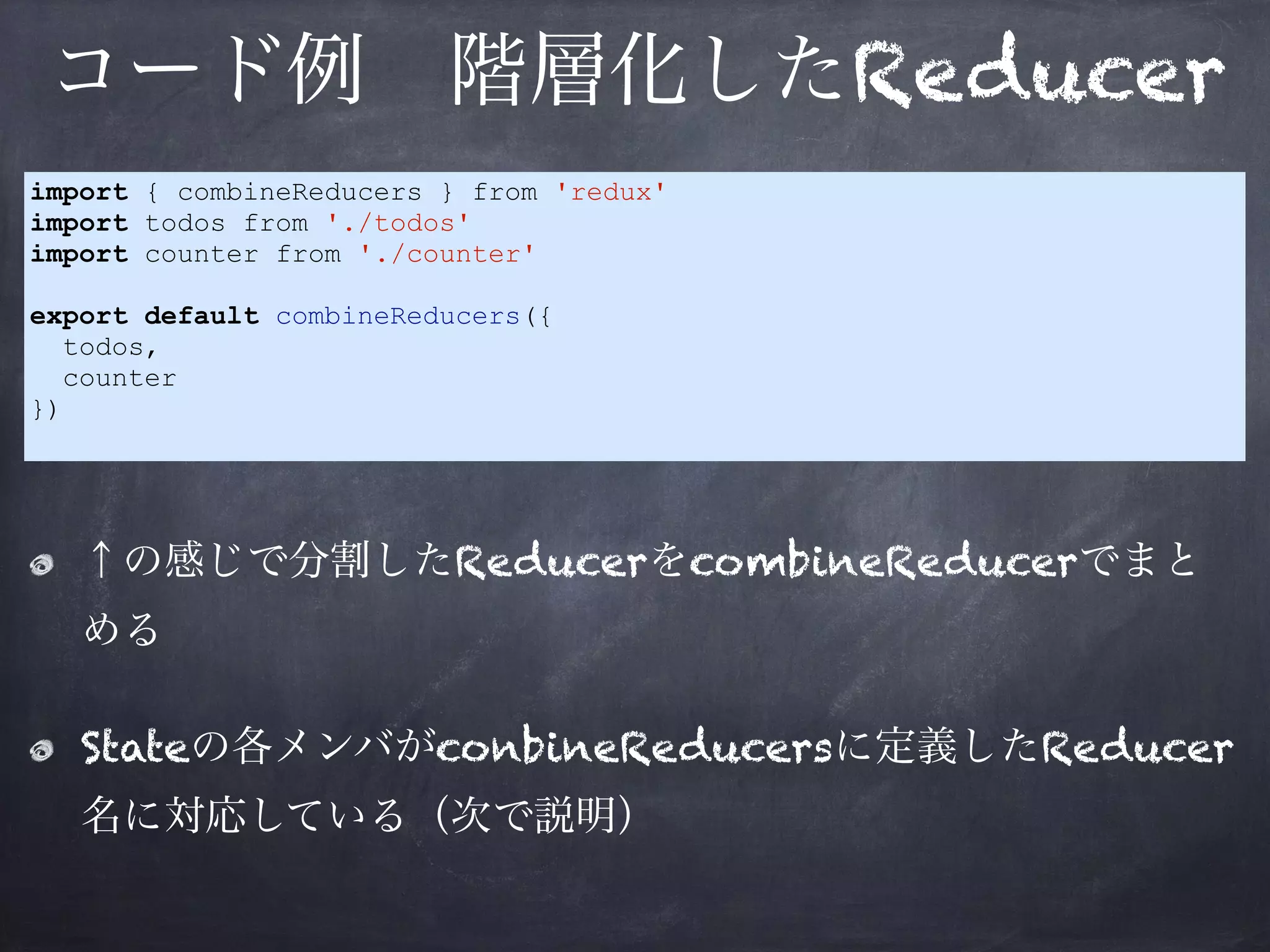 コード例 階層化したReducer
↑の感じで分割したReducerをcombineReducerでまと
める
Stateの各メンバがconbineReducersに定義したReducer
名に対応している（次で説明）
import { combineReducers } from 'redux'
import todos from './todos'
import counter from './counter'
export default combineReducers({
todos,
counter
})
 