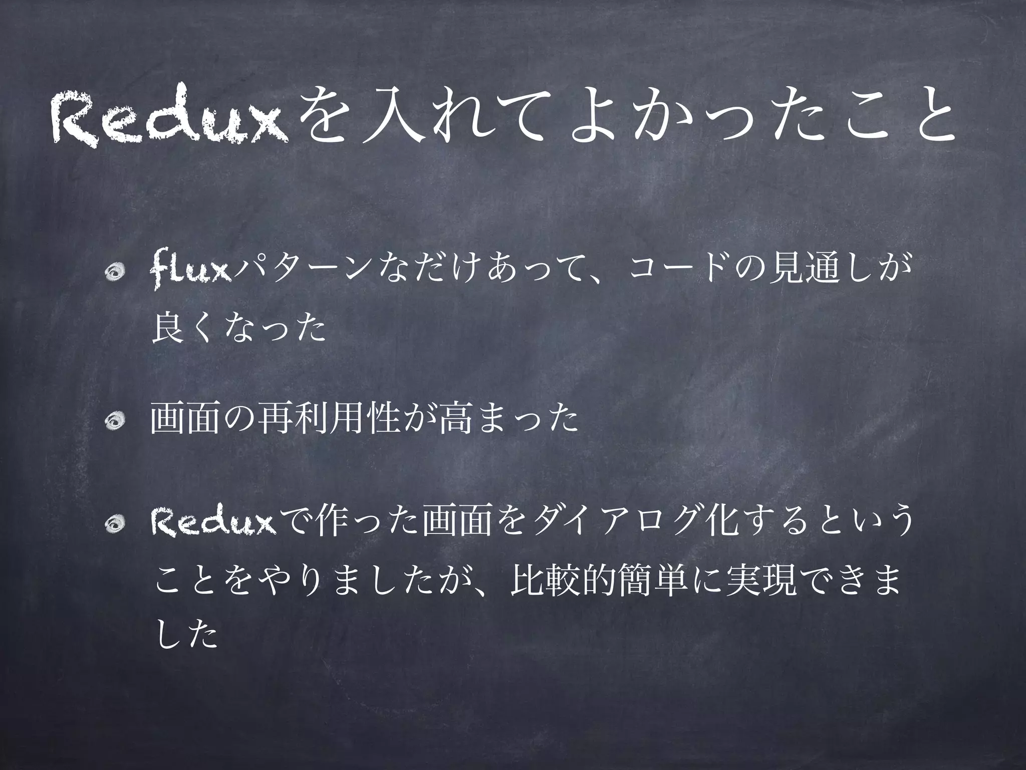 Reduxを入れてよかったこと
fluxパターンなだけあって、コードの見通しが
良くなった
画面の再利用性が高まった
Reduxで作った画面をダイアログ化するという
ことをやりましたが、比較的簡単に実現できま
した
 