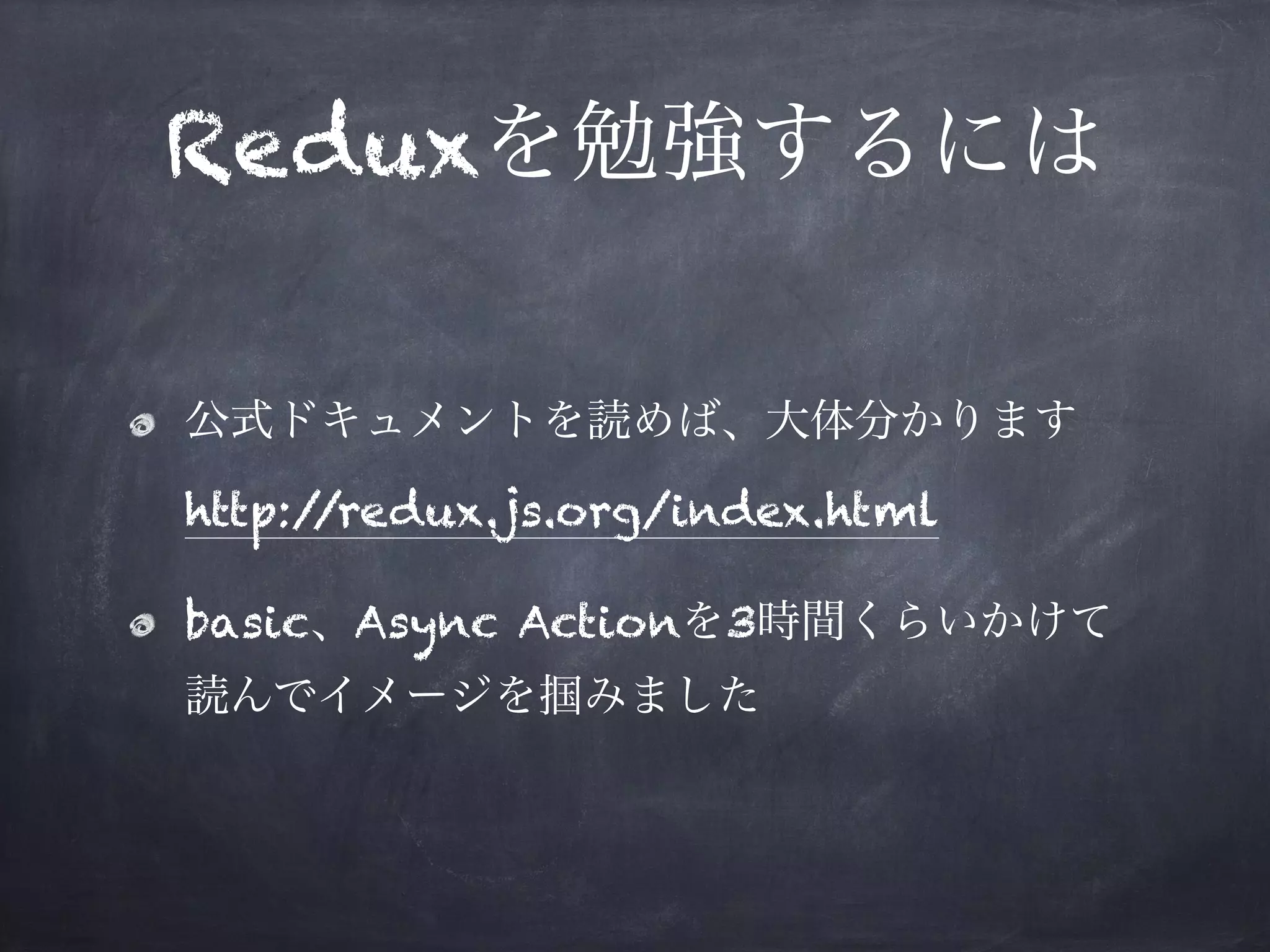 Reduxを勉強するには
公式ドキュメントを読めば、大体分かります 
http://redux.js.org/index.html
basic、Async Actionを3時間くらいかけて
読んでイメージを掴みました
 