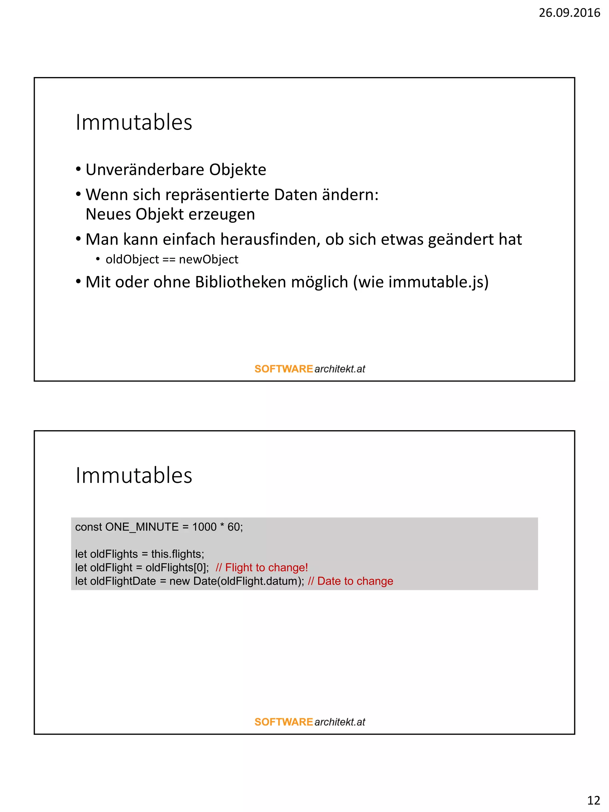 26.09.2016
12
Immutables
• Unveränderbare Objekte
• Wenn sich repräsentierte Daten ändern:
Neues Objekt erzeugen
• Man kann einfach herausfinden, ob sich etwas geändert hat
• oldObject == newObject
• Mit oder ohne Bibliotheken möglich (wie immutable.js)
Immutables
const ONE_MINUTE = 1000 * 60;
let oldFlights = this.flights;
let oldFlight = oldFlights[0]; // Flight to change!
let oldFlightDate = new Date(oldFlight.datum); // Date to change
 