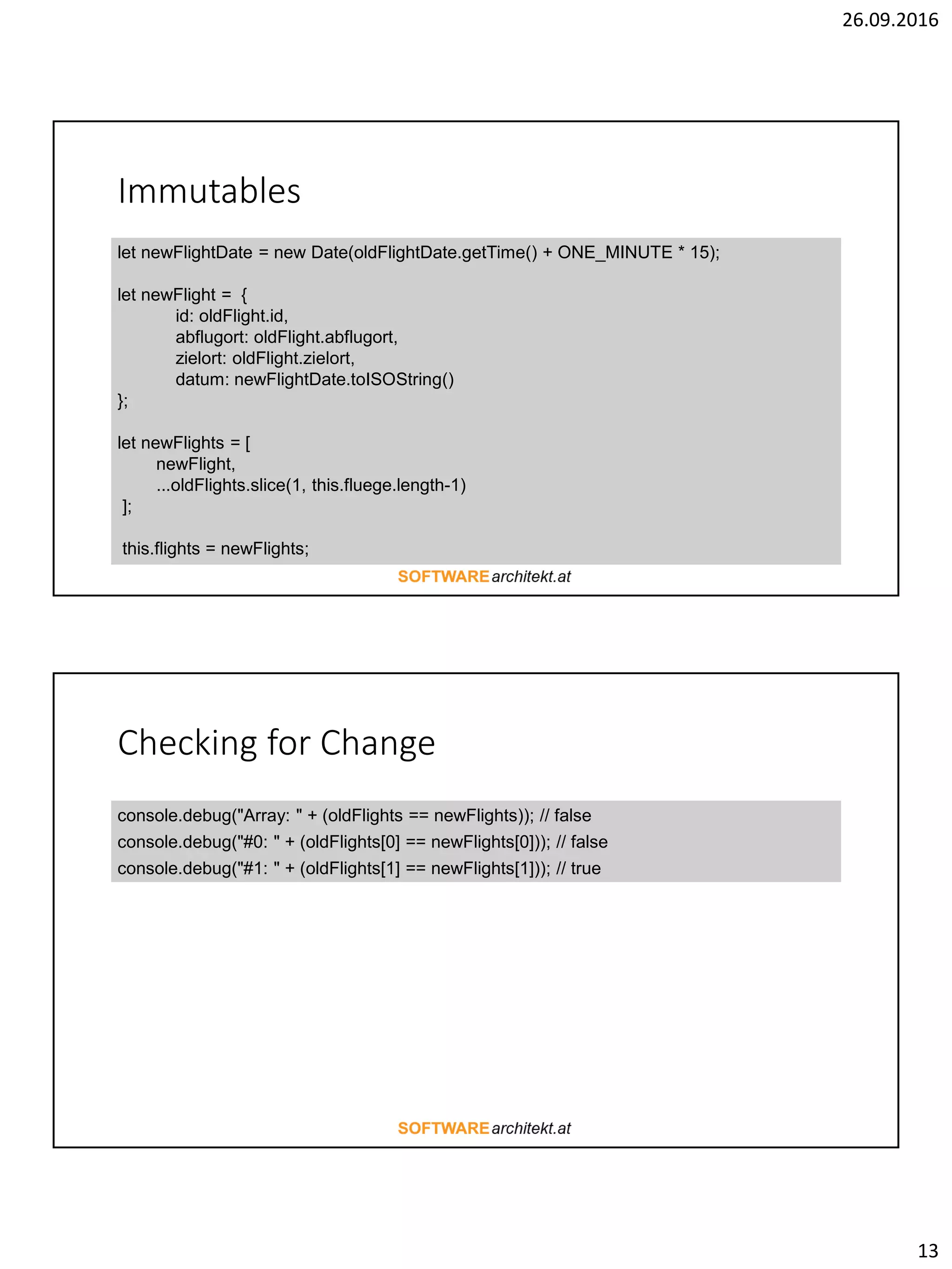 26.09.2016
13
Immutables
let newFlightDate = new Date(oldFlightDate.getTime() + ONE_MINUTE * 15);
let newFlight = {
id: oldFlight.id,
abflugort: oldFlight.abflugort,
zielort: oldFlight.zielort,
datum: newFlightDate.toISOString()
};
let newFlights = [
newFlight,
...oldFlights.slice(1, this.fluege.length-1)
];
this.flights = newFlights;
Checking for Change
console.debug("Array: " + (oldFlights == newFlights)); // false
console.debug("#0: " + (oldFlights[0] == newFlights[0])); // false
console.debug("#1: " + (oldFlights[1] == newFlights[1])); // true
 