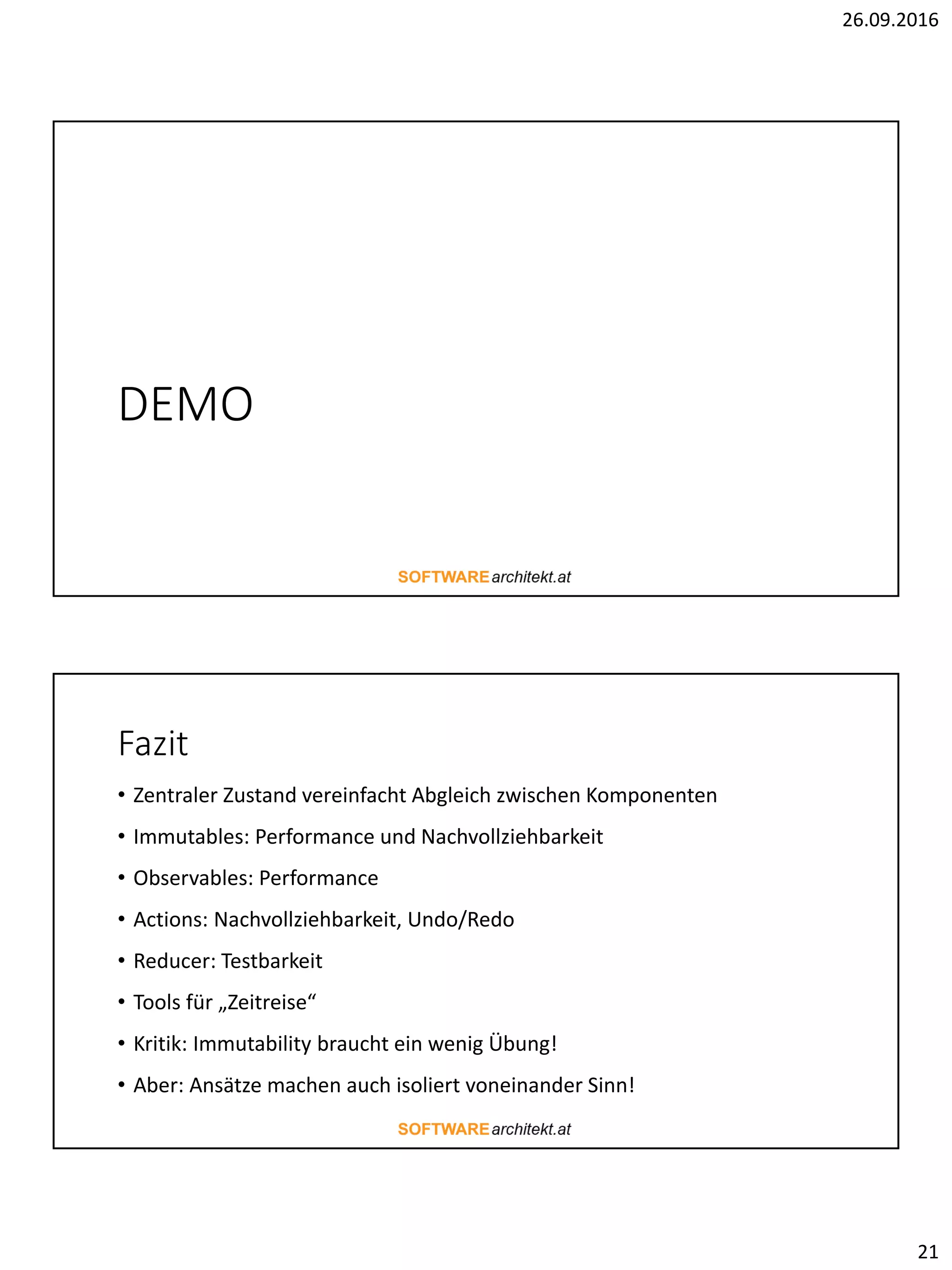 26.09.2016
21
DEMO
Fazit
• Zentraler Zustand vereinfacht Abgleich zwischen Komponenten
• Immutables: Performance und Nachvollziehbarkeit
• Observables: Performance
• Actions: Nachvollziehbarkeit, Undo/Redo
• Reducer: Testbarkeit
• Tools für „Zeitreise“
• Kritik: Immutability braucht ein wenig Übung!
• Aber: Ansätze machen auch isoliert voneinander Sinn!
 