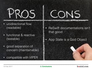 • unidirectional ﬂow
(readable)
• functional & reactive
(testable)
• good separation of
concern (maintainable)
• compatible with VIPER
15 Feb 2017 3. Conclusions
• ReSwift documentations isn’t
that good
• App State is a God Object
 