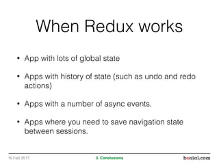 When Redux works
• App with lots of global state
• Apps with history of state (such as undo and redo
actions)
• Apps with a number of async events.
• Apps where you need to save navigation state
between sessions.
15 Feb 2017 3. Conclusions
 