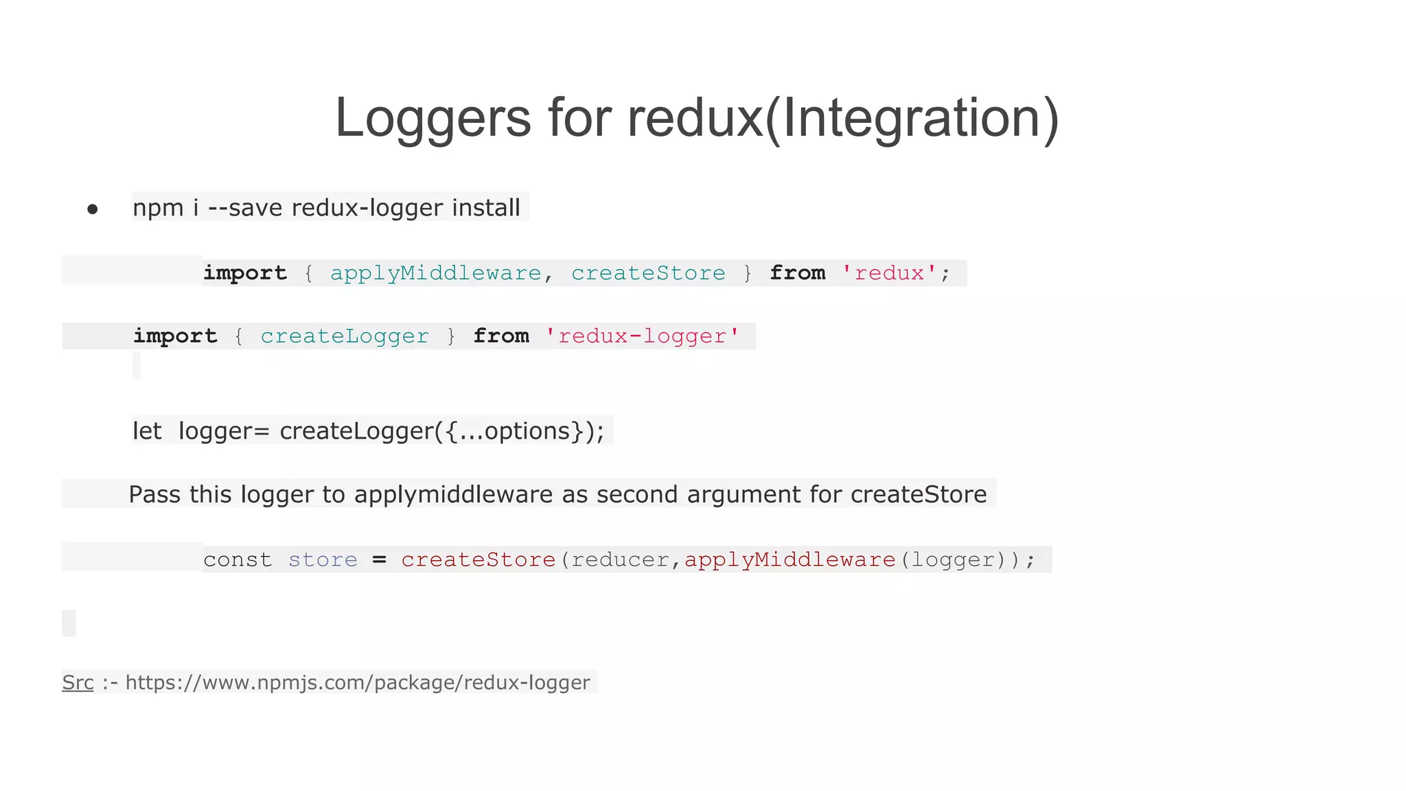 Loggers for redux(Integration)
● npm i --save redux-logger install
import { applyMiddleware, createStore } from 'redux';
import { createLogger } from 'redux-logger'
let logger= createLogger({...options});
Pass this logger to applymiddleware as second argument for createStore
const store = createStore(reducer,applyMiddleware(logger));
Src :- https://www.npmjs.com/package/redux-logger
 