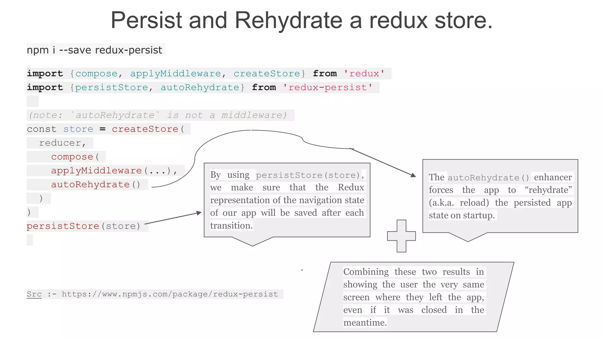 Persist and Rehydrate a redux store.
npm i --save redux-persist
import {compose, applyMiddleware, createStore} from 'redux'
import {persistStore, autoRehydrate} from 'redux-persist'
(note: `autoRehydrate` is not a middleware)
const store = createStore(
reducer,
compose(
applyMiddleware(...),
autoRehydrate()
)
)
persistStore(store)
.
Src :- https://www.npmjs.com/package/redux-persist
The autoRehydrate() enhancer
forces the app to “rehydrate”
(a.k.a. reload) the persisted app
state on startup.
Combining these two results in
showing the user the very same
screen where they left the app,
even if it was closed in the
meantime.
 
