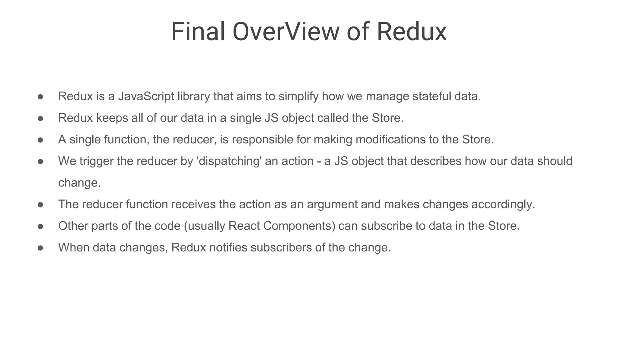 Final OverView of Redux
● Redux is a JavaScript library that aims to simplify how we manage stateful data.
● Redux keeps all of our data in a single JS object called the Store.
● A single function, the reducer, is responsible for making modifications to the Store.
● We trigger the reducer by 'dispatching' an action - a JS object that describes how our data should
change.
● The reducer function receives the action as an argument and makes changes accordingly.
● Other parts of the code (usually React Components) can subscribe to data in the Store.
● When data changes, Redux notifies subscribers of the change.
 