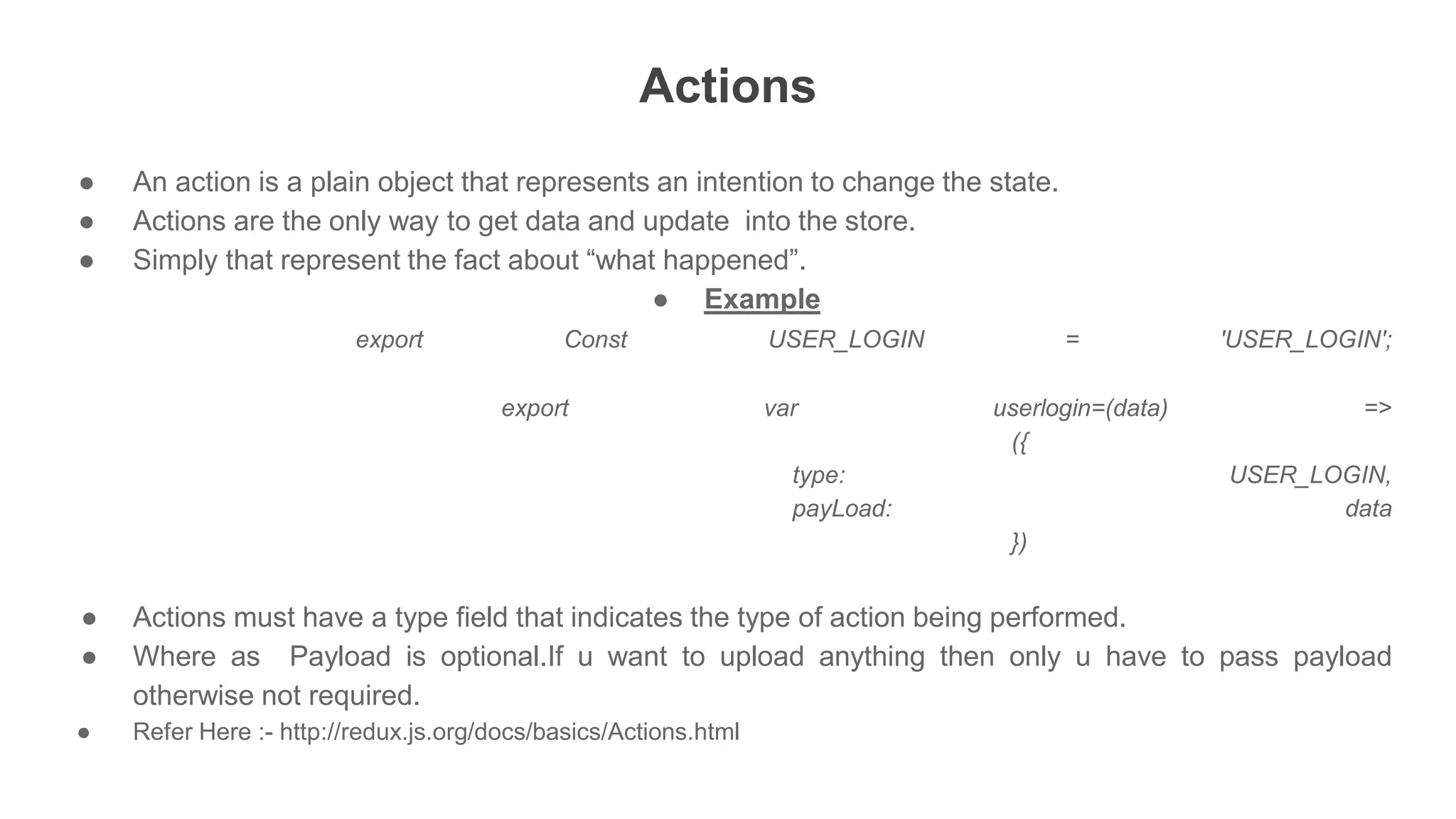 Actions
● An action is a plain object that represents an intention to change the state.
● Actions are the only way to get data and update into the store.
● Simply that represent the fact about “what happened”.
● Example
export Const USER_LOGIN = 'USER_LOGIN';
export var userlogin=(data) =>
({
type: USER_LOGIN,
payLoad: data
})
● Actions must have a type field that indicates the type of action being performed.
● Where as Payload is optional.If u want to upload anything then only u have to pass payload
otherwise not required.
● Refer Here :- http://redux.js.org/docs/basics/Actions.html
 