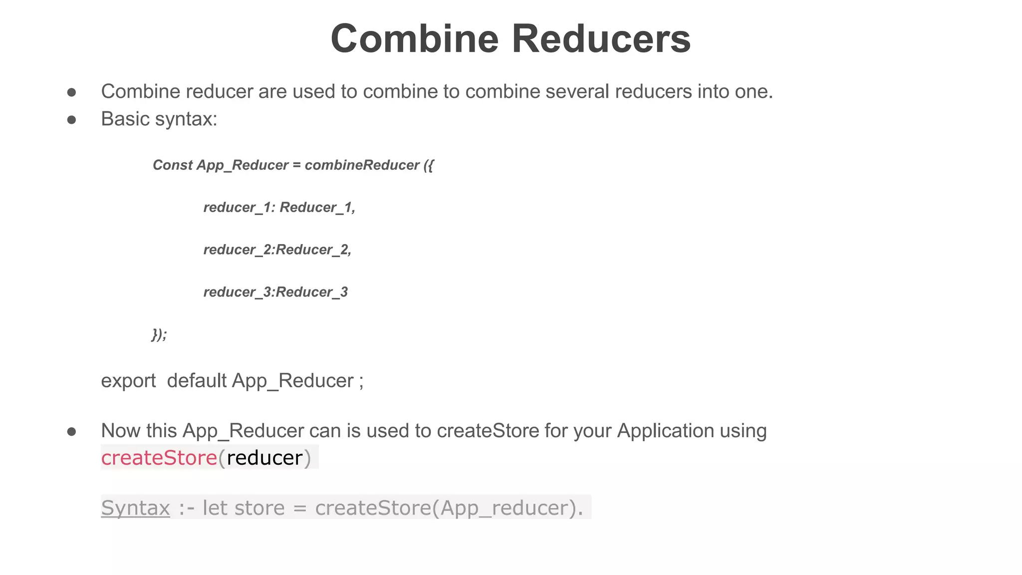 Combine Reducers
● Combine reducer are used to combine to combine several reducers into one.
● Basic syntax:
Const App_Reducer = combineReducer ({
reducer_1: Reducer_1,
reducer_2:Reducer_2,
reducer_3:Reducer_3
});
export default App_Reducer ;
● Now this App_Reducer can is used to createStore for your Application using
createStore(reducer)
Syntax :- let store = createStore(App_reducer).
 