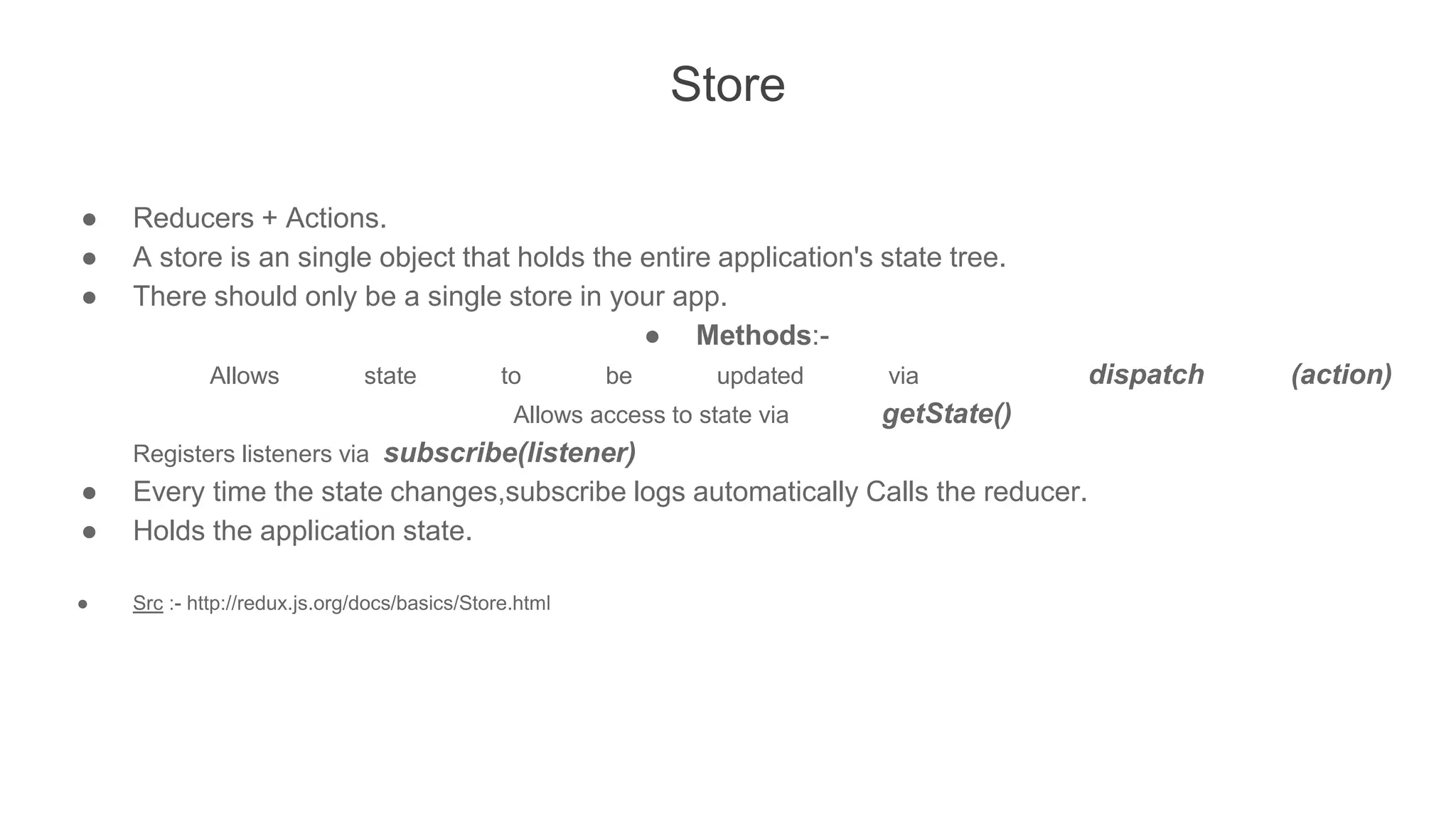 Store
● Reducers + Actions.
● A store is an single object that holds the entire application's state tree.
● There should only be a single store in your app.
● Methods:-
Allows state to be updated via dispatch (action)
Allows access to state via getState()
Registers listeners via subscribe(listener)
● Every time the state changes,subscribe logs automatically Calls the reducer.
● Holds the application state.
● Src :- http://redux.js.org/docs/basics/Store.html
 