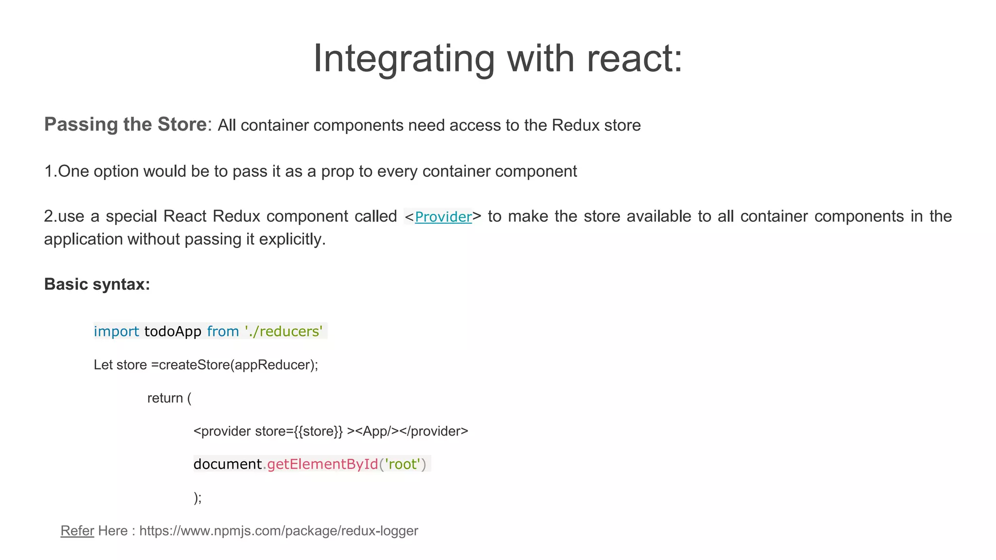 Integrating with react:
Passing the Store: All container components need access to the Redux store
1.One option would be to pass it as a prop to every container component
2.use a special React Redux component called <Provider> to make the store available to all container components in the
application without passing it explicitly.
Basic syntax:
import todoApp from './reducers'
Let store =createStore(appReducer);
return (
<provider store={{store}} ><App/></provider>
document.getElementById('root')
);
Refer Here : https://www.npmjs.com/package/redux-logger
 