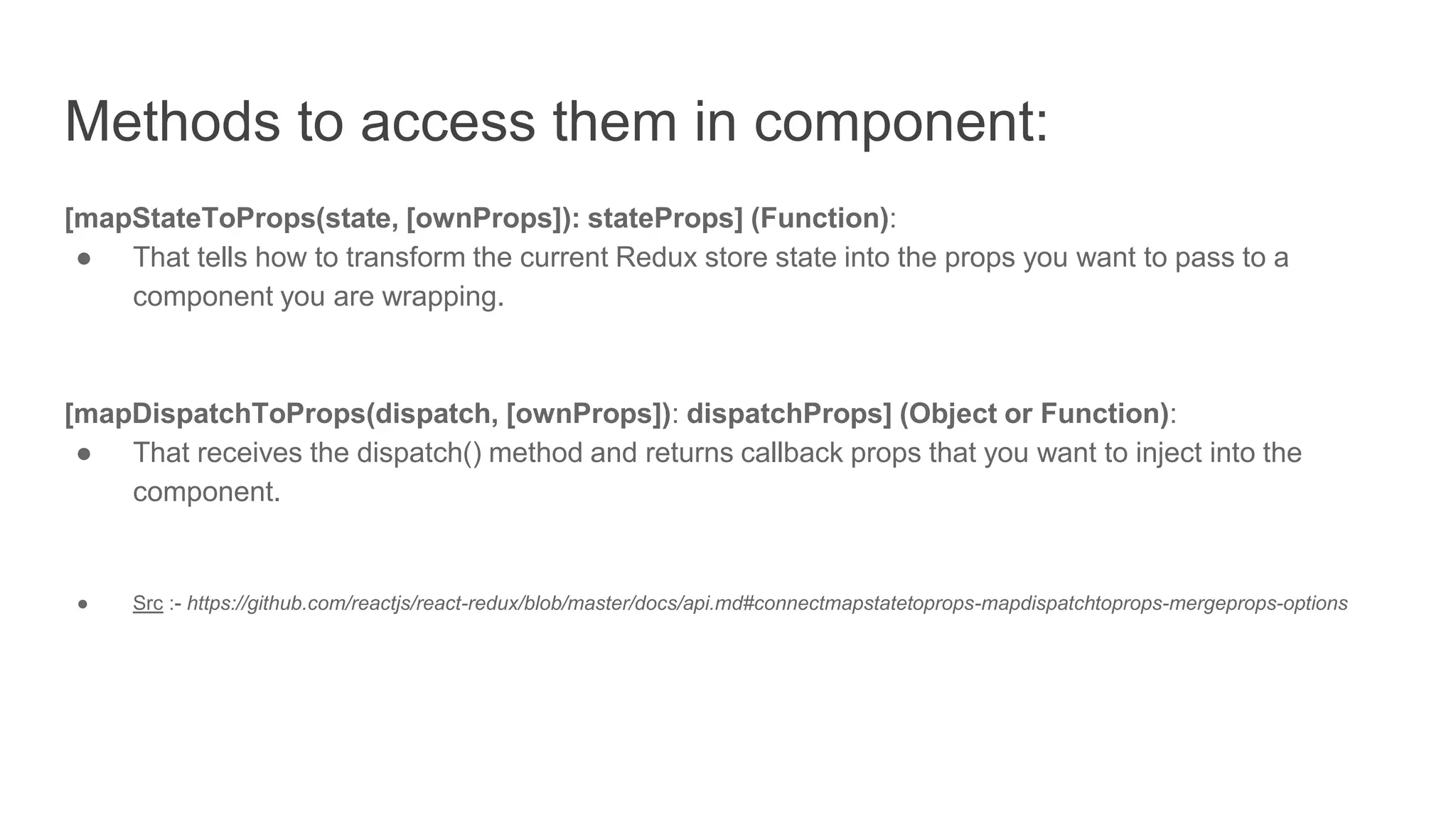 Methods to access them in component:
[mapStateToProps(state, [ownProps]): stateProps] (Function):
● That tells how to transform the current Redux store state into the props you want to pass to a
component you are wrapping.
[mapDispatchToProps(dispatch, [ownProps]): dispatchProps] (Object or Function):
● That receives the dispatch() method and returns callback props that you want to inject into the
component.
● Src :- https://github.com/reactjs/react-redux/blob/master/docs/api.md#connectmapstatetoprops-mapdispatchtoprops-mergeprops-options
 