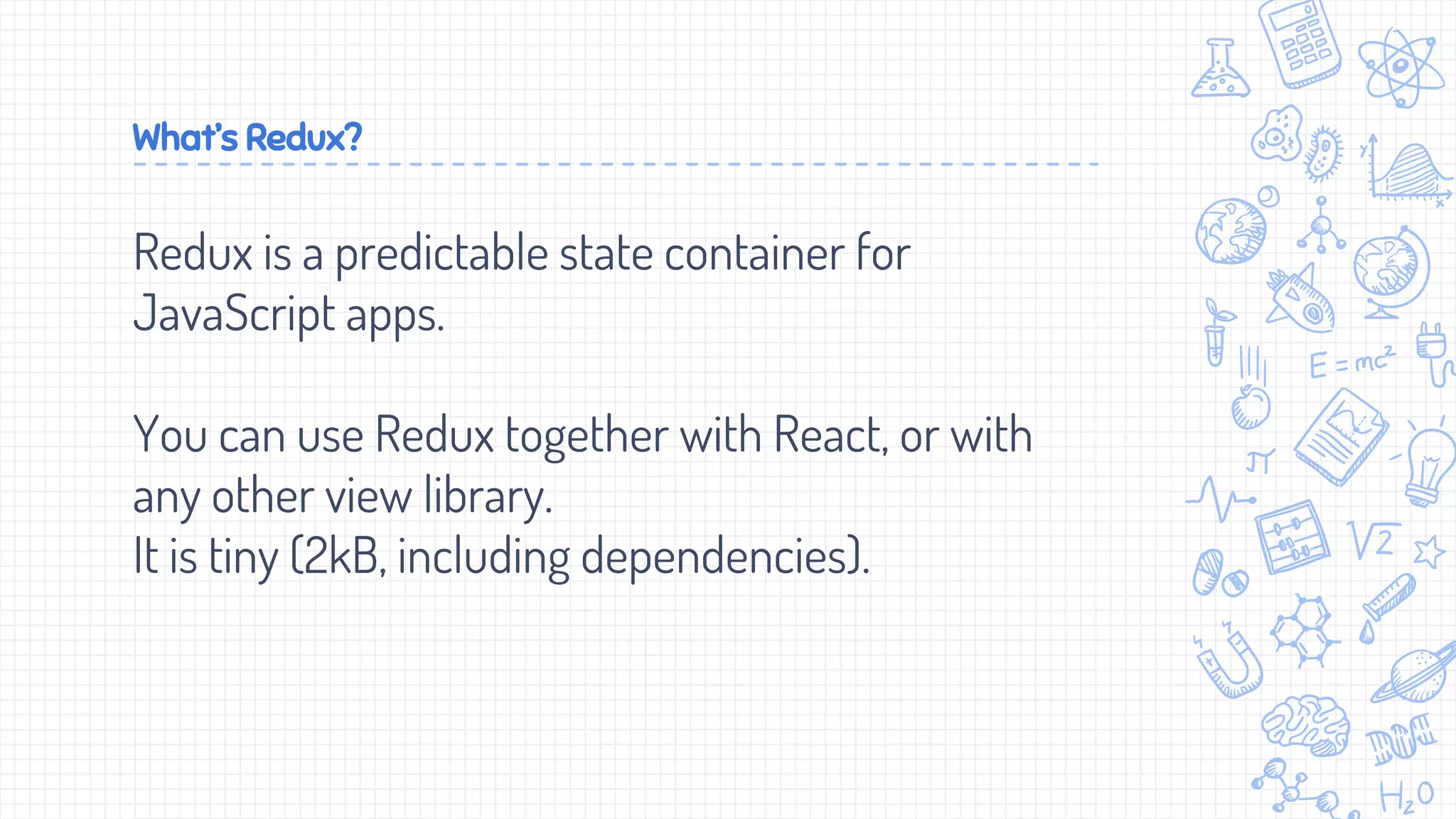What’s Redux?
Redux is a predictable state container for
JavaScript apps.
You can use Redux together with React, or with
any other view library.
It is tiny (2kB, including dependencies).
 