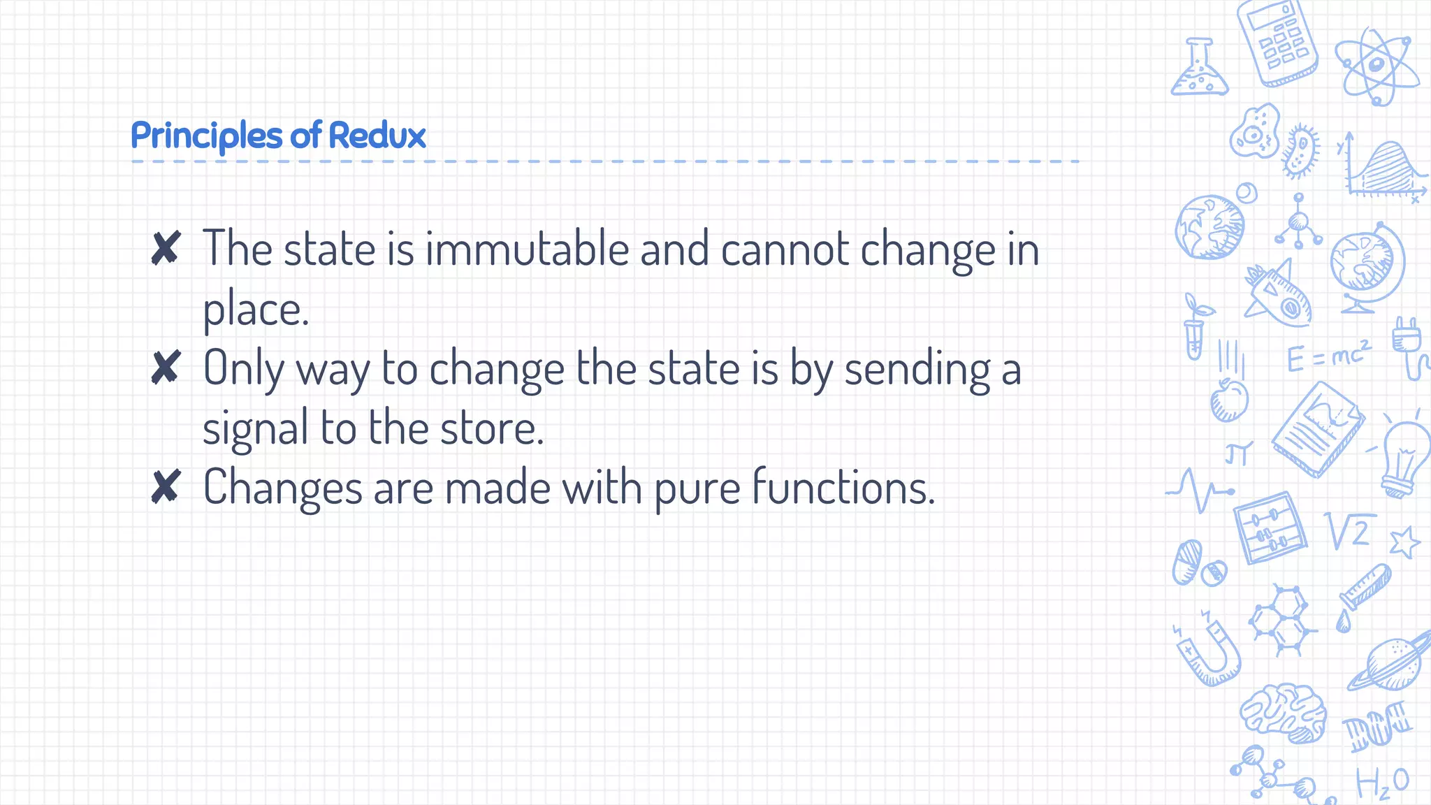 Principles of Redux
✘ The state is immutable and cannot change in
place.
✘ Only way to change the state is by sending a
signal to the store.
✘ Changes are made with pure functions.
 