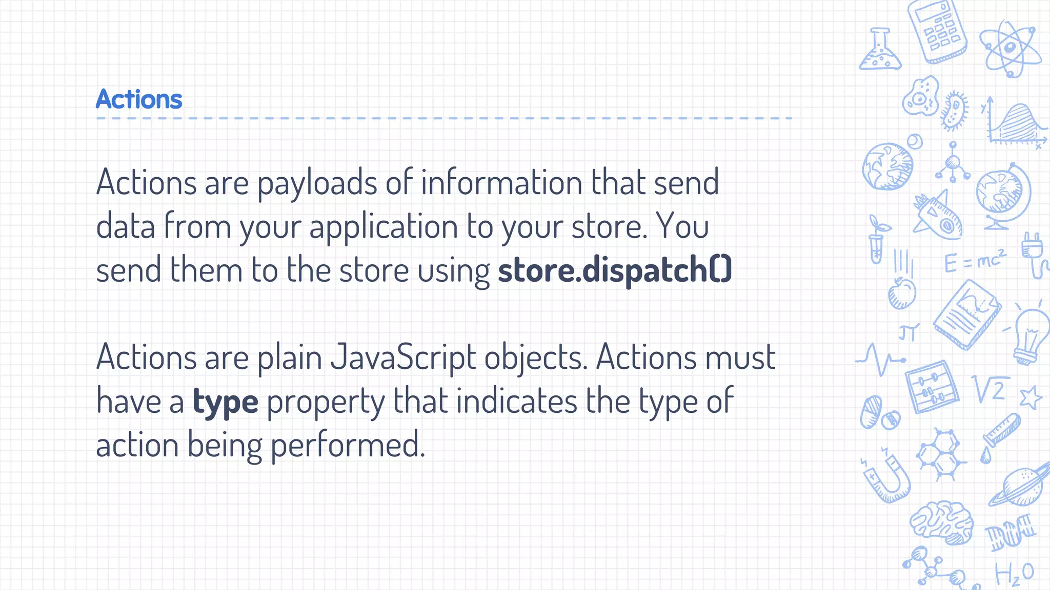 Actions
Actions are payloads of information that send
data from your application to your store. You
send them to the store using store.dispatch()
Actions are plain JavaScript objects. Actions must
have a type property that indicates the type of
action being performed.
 