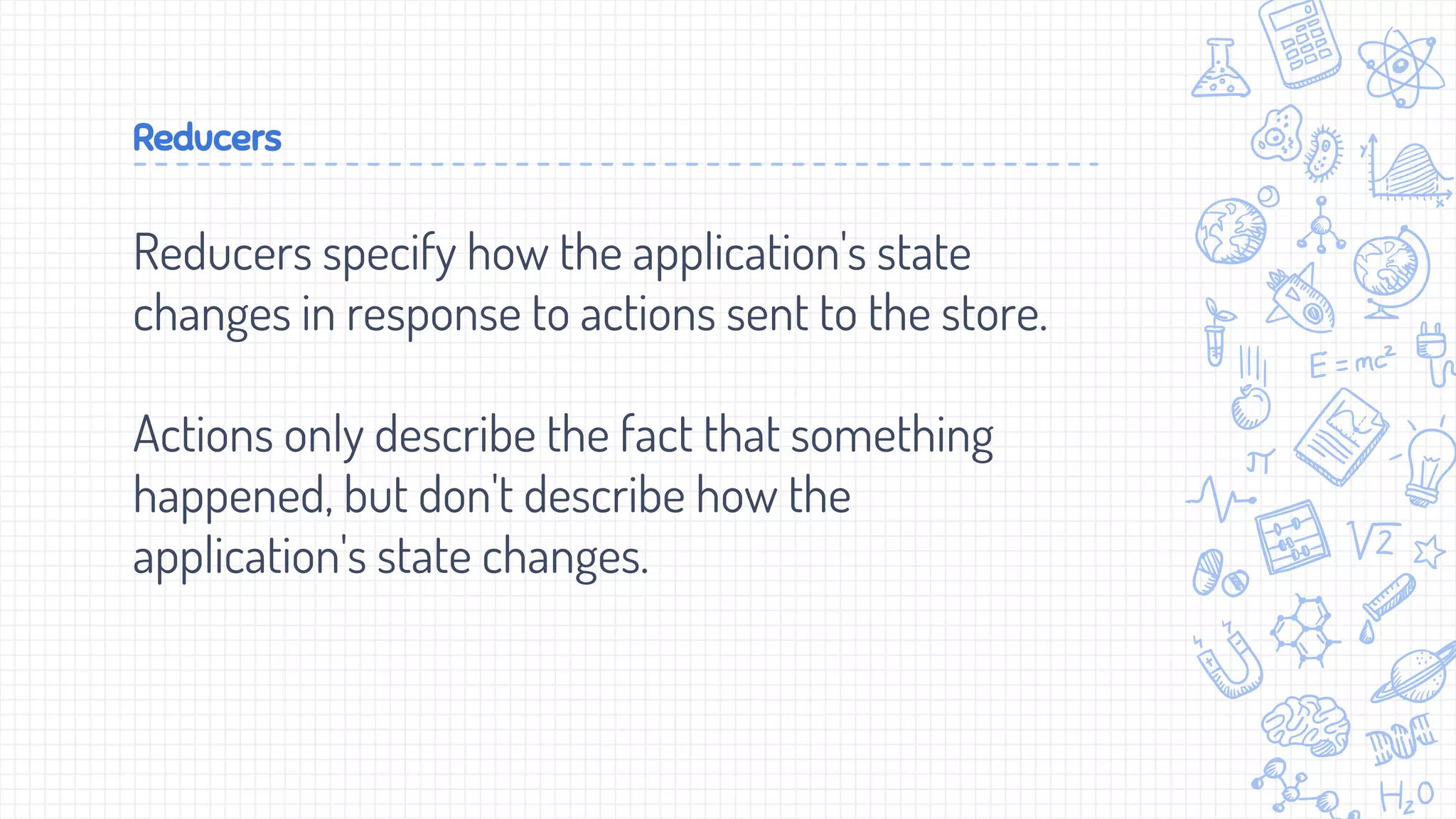 Reducers
Reducers specify how the application's state
changes in response to actions sent to the store.
Actions only describe the fact that something
happened, but don't describe how the
application's state changes.
 