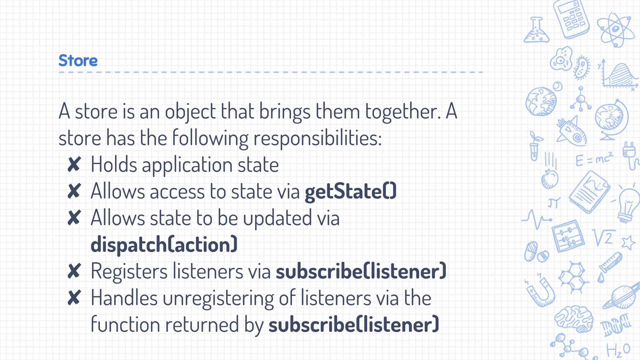 Store
A store is an object that brings them together. A
store has the following responsibilities:
✘ Holds application state
✘ Allows access to state via getState()
✘ Allows state to be updated via
dispatch(action)
✘ Registers listeners via subscribe(listener)
✘ Handles unregistering of listeners via the
function returned by subscribe(listener)
 