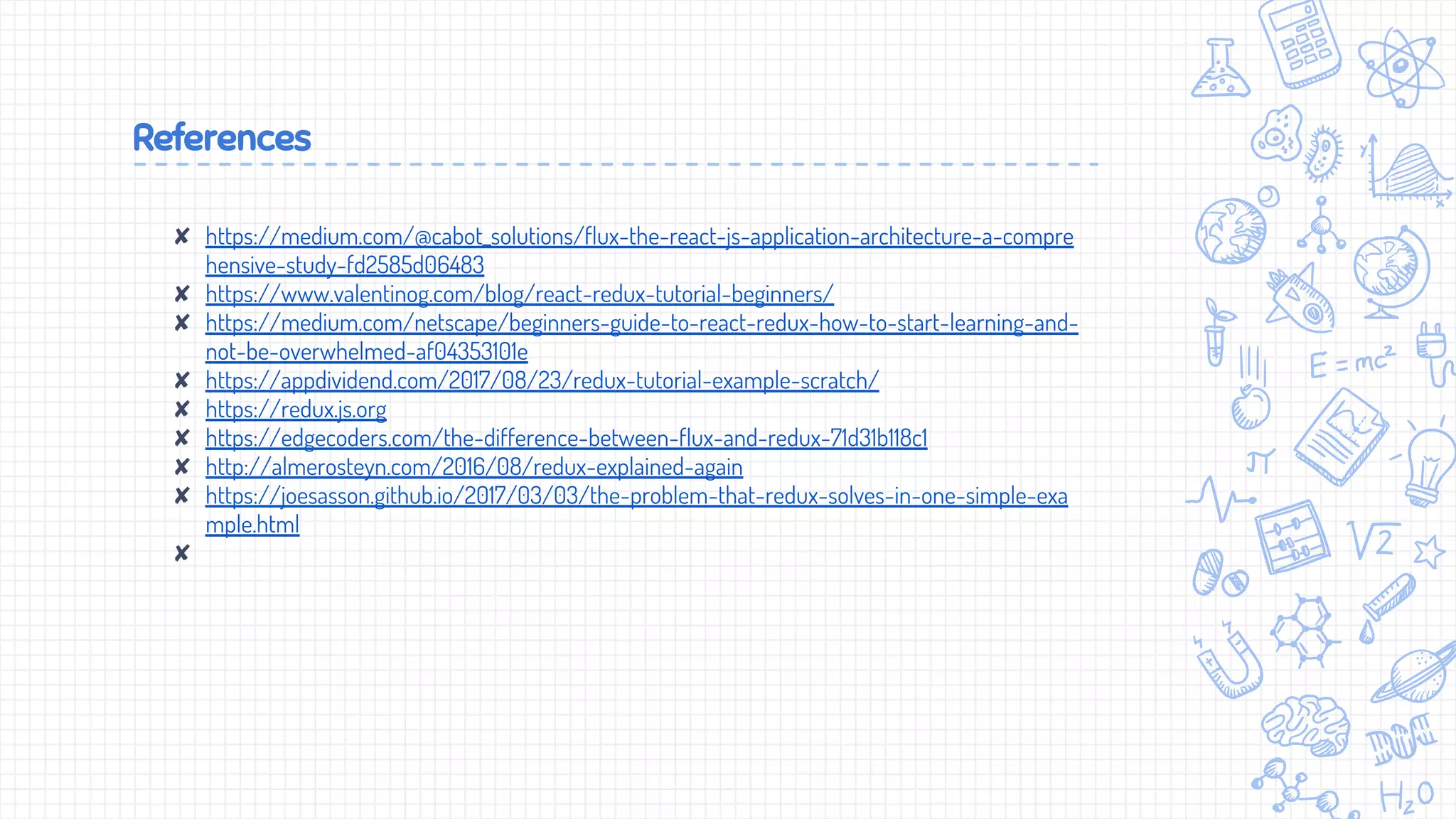 References
✘ https://medium.com/@cabot_solutions/flux-the-react-js-application-architecture-a-compre
hensive-study-fd2585d06483
✘ https://www.valentinog.com/blog/react-redux-tutorial-beginners/
✘ https://medium.com/netscape/beginners-guide-to-react-redux-how-to-start-learning-and-
not-be-overwhelmed-af04353101e
✘ https://appdividend.com/2017/08/23/redux-tutorial-example-scratch/
✘ https://redux.js.org
✘ https://edgecoders.com/the-difference-between-flux-and-redux-71d31b118c1
✘ http://almerosteyn.com/2016/08/redux-explained-again
✘ https://joesasson.github.io/2017/03/03/the-problem-that-redux-solves-in-one-simple-exa
mple.html
✘
 