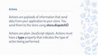 Actions
Actions are payloads of information that send
data from your application to your store. You
send them to the store using store.dispatch()
Actions are plain JavaScript objects. Actions must
have a type property that indicates the type of
action being performed.
 