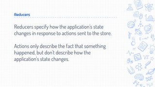 Reducers
Reducers specify how the application's state
changes in response to actions sent to the store.
Actions only describe the fact that something
happened, but don't describe how the
application's state changes.
 