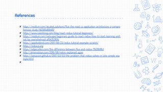 References
✘ https://medium.com/@cabot_solutions/flux-the-react-js-application-architecture-a-compre
hensive-study-fd2585d06483
✘ https://www.valentinog.com/blog/react-redux-tutorial-beginners/
✘ https://medium.com/netscape/beginners-guide-to-react-redux-how-to-start-learning-and-
not-be-overwhelmed-af04353101e
✘ https://appdividend.com/2017/08/23/redux-tutorial-example-scratch/
✘ https://redux.js.org
✘ https://edgecoders.com/the-difference-between-flux-and-redux-71d31b118c1
✘ http://almerosteyn.com/2016/08/redux-explained-again
✘ https://joesasson.github.io/2017/03/03/the-problem-that-redux-solves-in-one-simple-exa
mple.html
✘
 