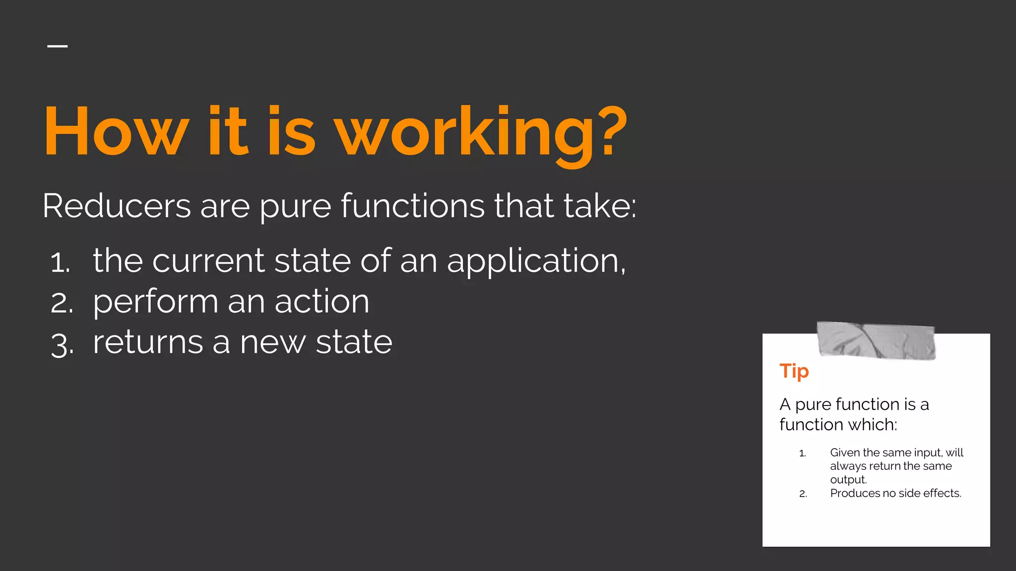 How it is working?
Reducers are pure functions that take:
1. the current state of an application,
2. perform an action
3. returns a new state
Tip
A pure function is a
function which:
1. Given the same input, will
always return the same
output.
2. Produces no side effects.
 