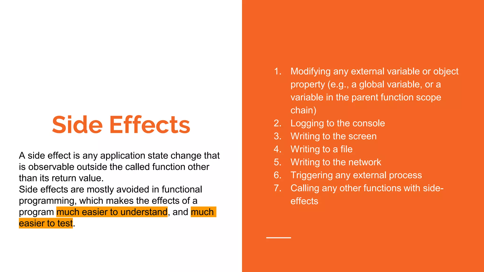 Side Effects
A side effect is any application state change that
is observable outside the called function other
than its return value.
Side effects are mostly avoided in functional
programming, which makes the effects of a
program much easier to understand, and much
easier to test.
1. Modifying any external variable or object
property (e.g., a global variable, or a
variable in the parent function scope
chain)
2. Logging to the console
3. Writing to the screen
4. Writing to a file
5. Writing to the network
6. Triggering any external process
7. Calling any other functions with side-
effects
 