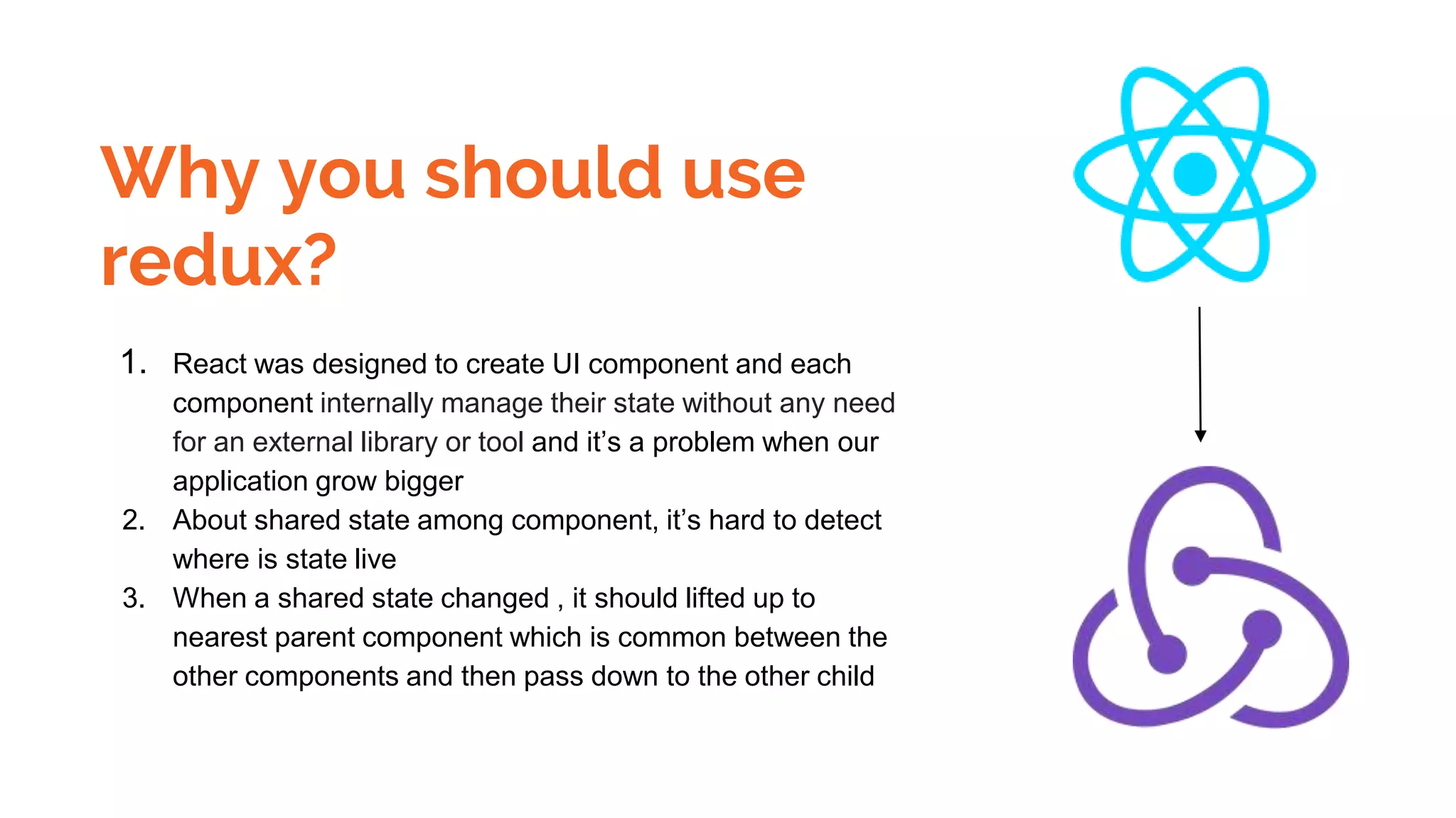 Why you should use
redux?
1. React was designed to create UI component and each
component internally manage their state without any need
for an external library or tool and it’s a problem when our
application grow bigger
2. About shared state among component, it’s hard to detect
where is state live
3. When a shared state changed , it should lifted up to
nearest parent component which is common between the
other components and then pass down to the other child
 