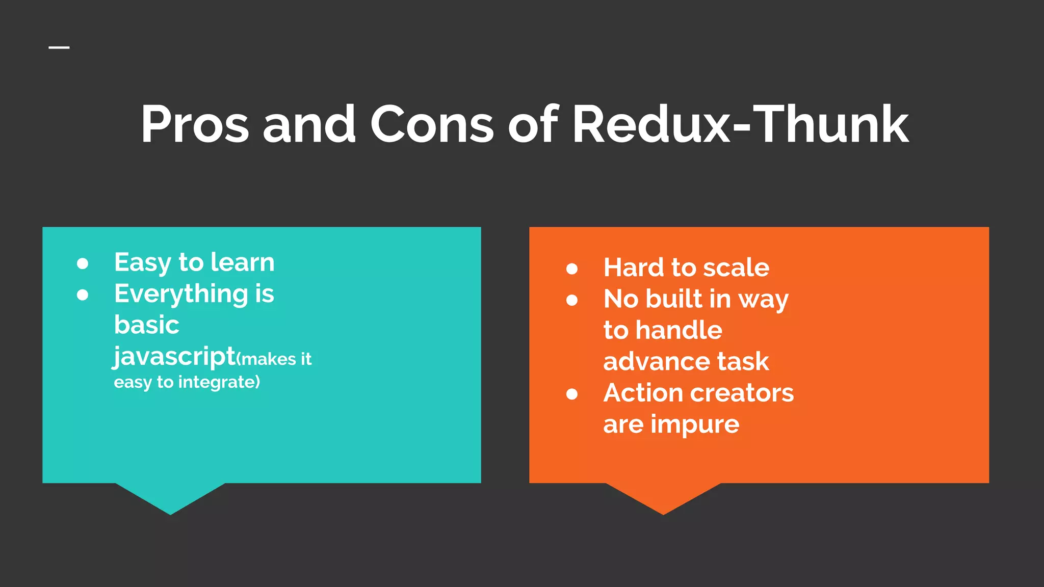 Pros and Cons of Redux-Thunk
● Hard to scale
● No built in way
to handle
advance task
● Action creators
are impure
● Easy to learn
● Everything is
basic
javascript(makes it
easy to integrate)
 