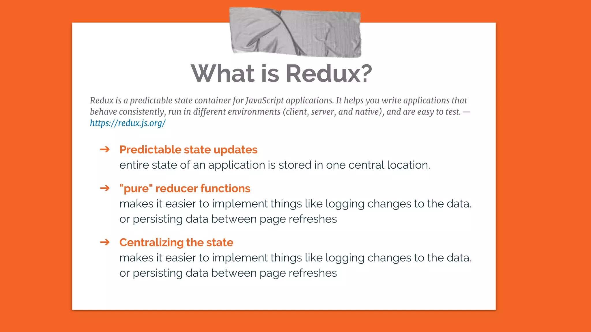 What is Redux?
Redux is a predictable state container for JavaScript applications. It helps you write applications that
behave consistently, run in different environments (client, server, and native), and are easy to test.—
https://redux.js.org/
➔ Predictable state updates
entire state of an application is stored in one central location.
➔ "pure" reducer functions
makes it easier to implement things like logging changes to the data,
or persisting data between page refreshes
➔ Centralizing the state
makes it easier to implement things like logging changes to the data,
or persisting data between page refreshes
 