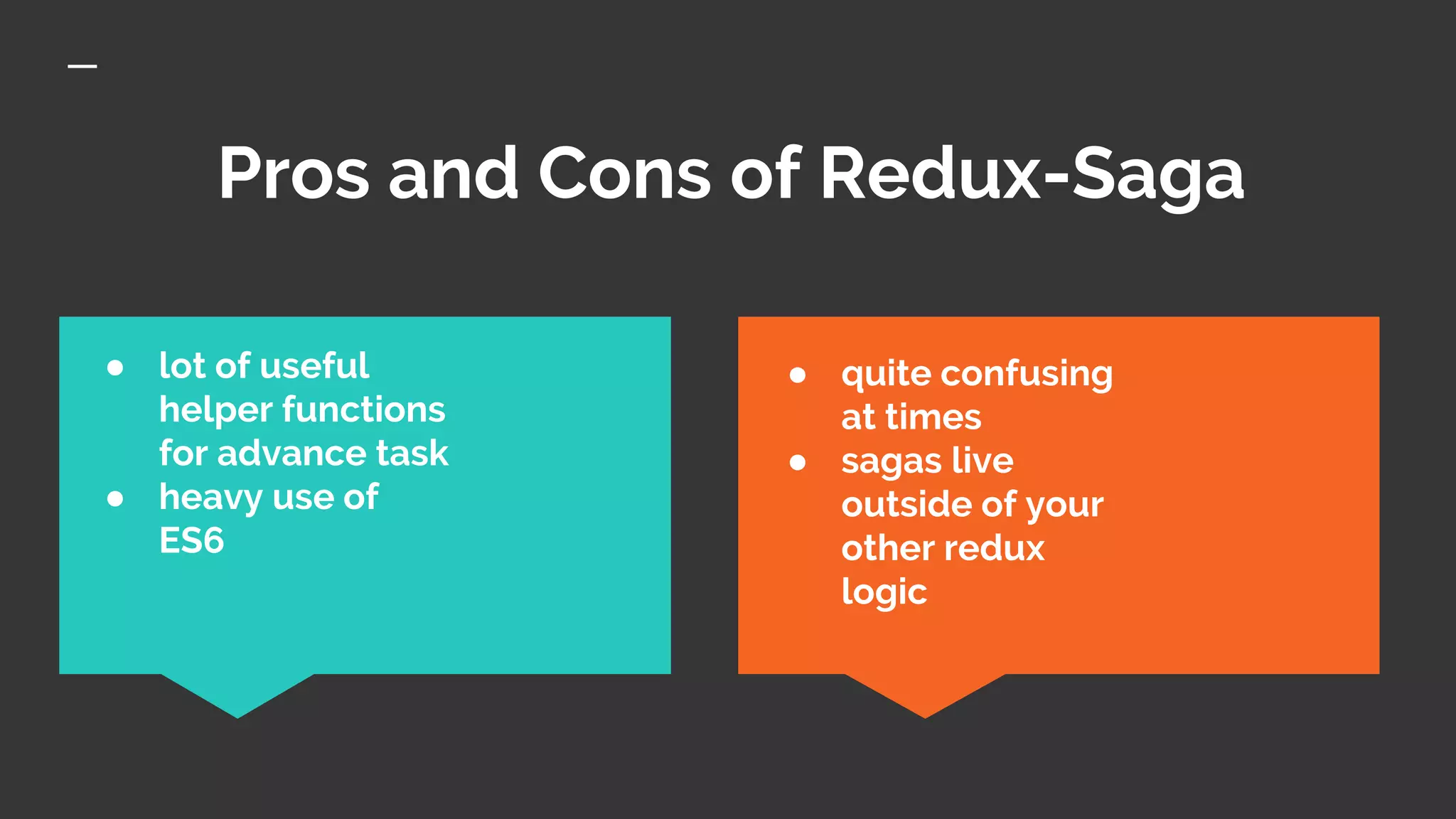 Pros and Cons of Redux-Saga
● quite confusing
at times
● sagas live
outside of your
other redux
logic
● lot of useful
helper functions
for advance task
● heavy use of
ES6
 