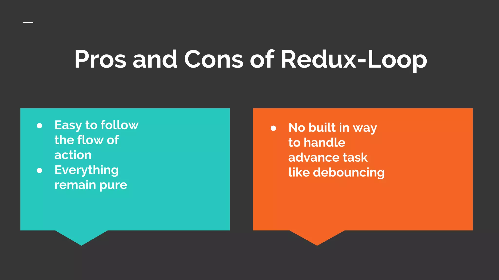 Pros and Cons of Redux-Loop
● No built in way
to handle
advance task
like debouncing
● Easy to follow
the flow of
action
● Everything
remain pure
 
