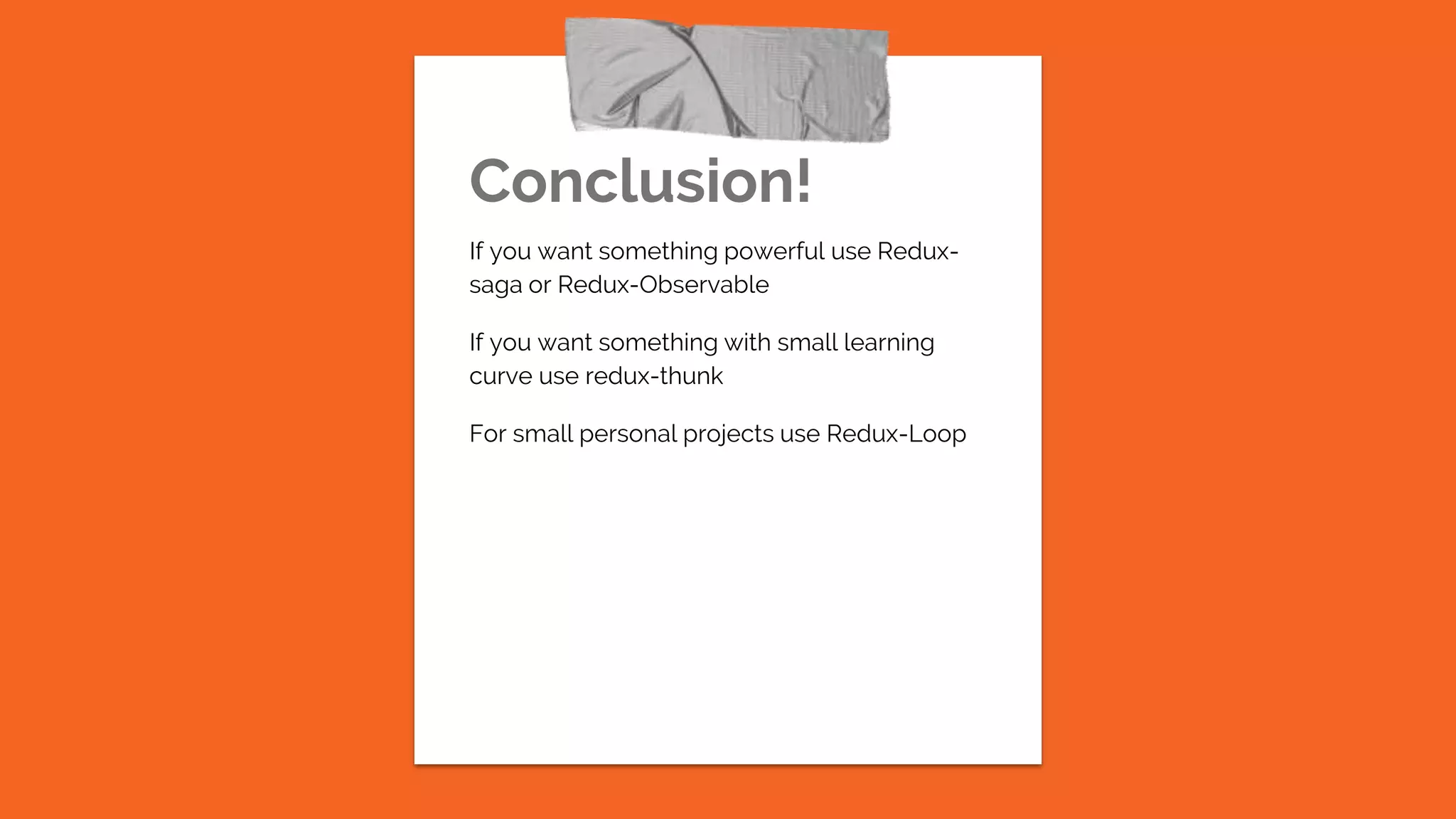 Conclusion!
If you want something powerful use Redux-
saga or Redux-Observable
If you want something with small learning
curve use redux-thunk
For small personal projects use Redux-Loop
 