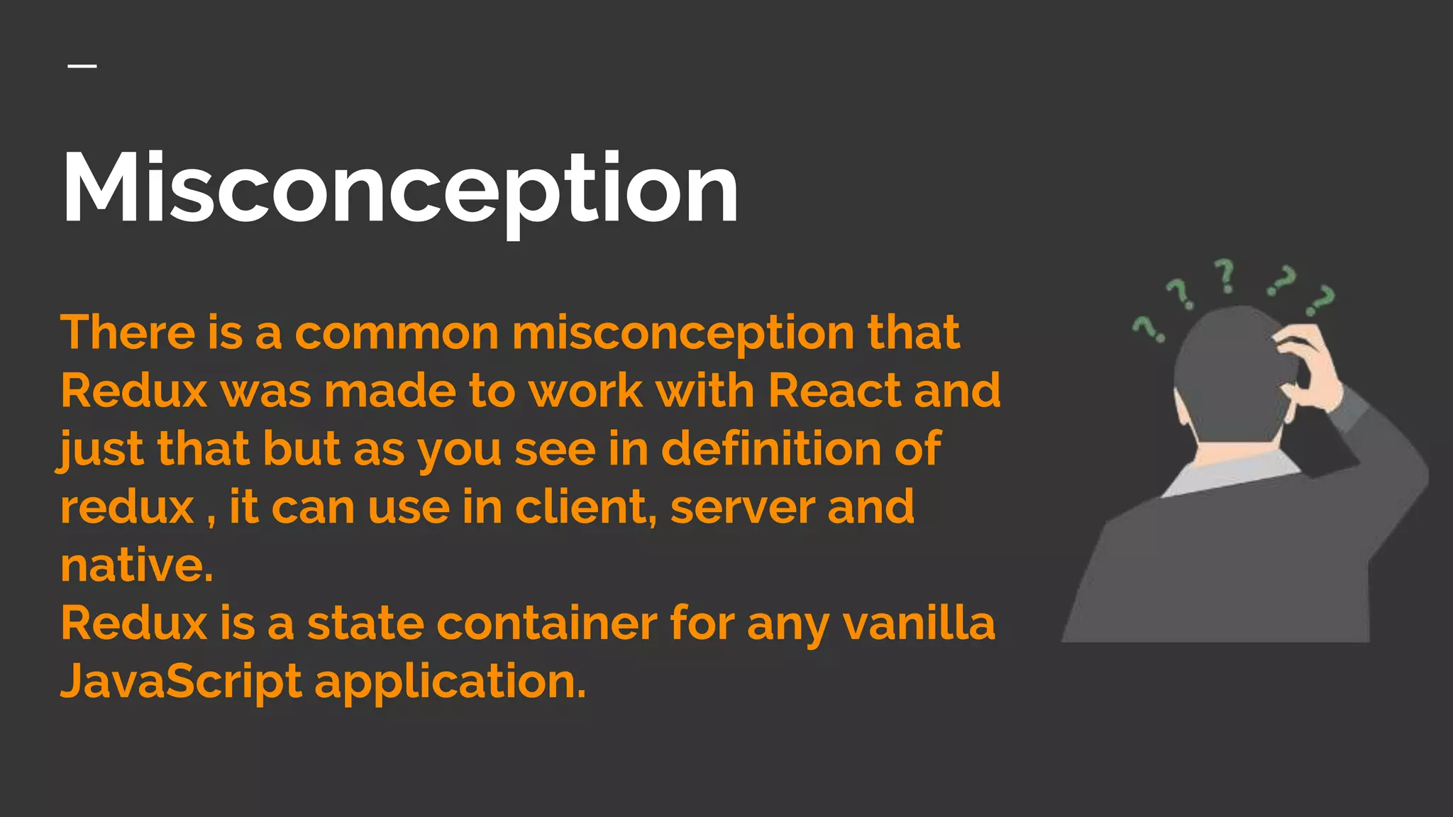 Misconception
There is a common misconception that
Redux was made to work with React and
just that but as you see in definition of
redux , it can use in client, server and
native.
Redux is a state container for any vanilla
JavaScript application.
 