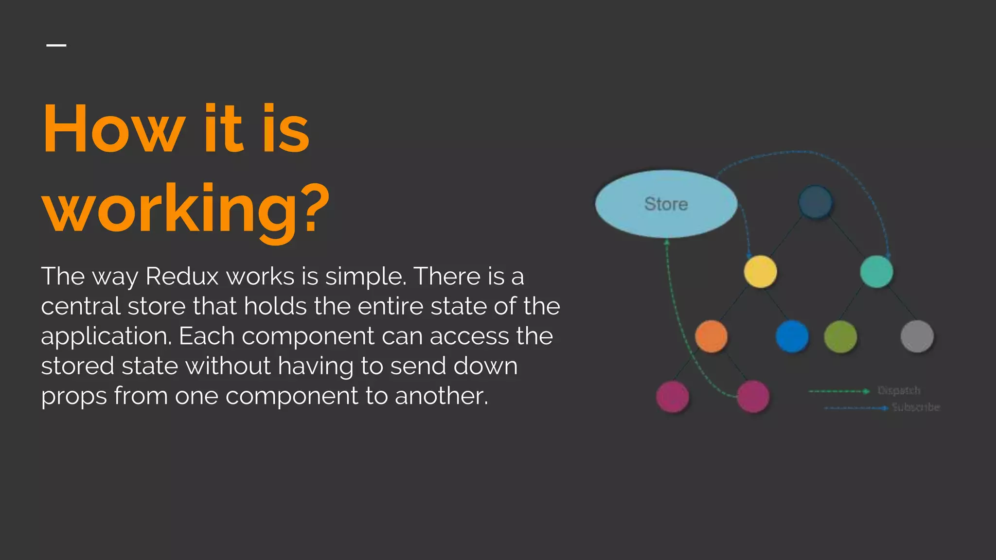How it is
working?
The way Redux works is simple. There is a
central store that holds the entire state of the
application. Each component can access the
stored state without having to send down
props from one component to another.
 