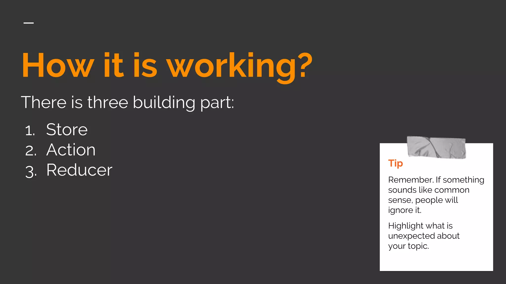 How it is working?
There is three building part:
1. Store
2. Action
3. Reducer
Tip
Remember. If something
sounds like common
sense, people will
ignore it.
Highlight what is
unexpected about
your topic.
 