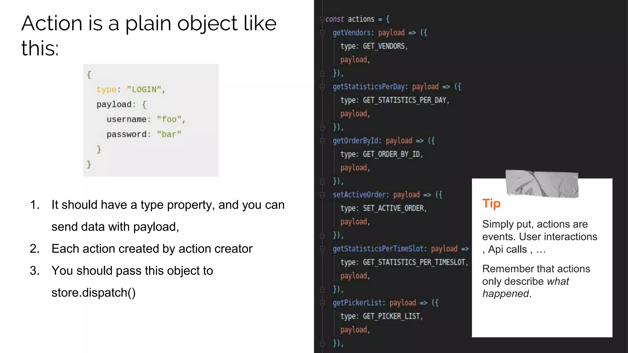 Action is a plain object like
this:
1. It should have a type property, and you can
send data with payload,
2. Each action created by action creator
3. You should pass this object to
store.dispatch()
Tip
Simply put, actions are
events. User interactions
, Api calls , …
Remember that actions
only describe what
happened.
 