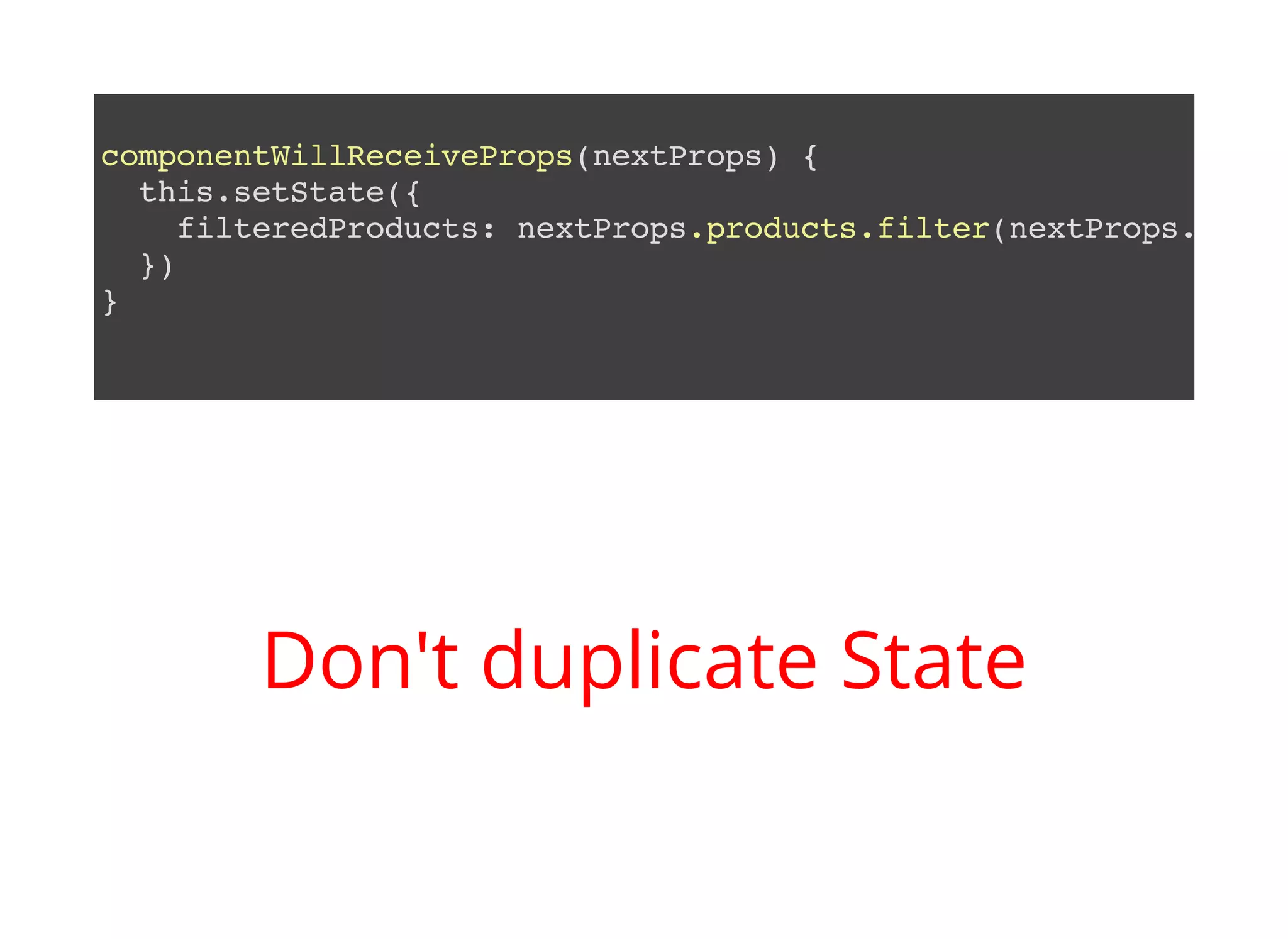 componentWillReceiveProps(nextProps) { this.setState({ filteredProducts: nextProps.products.filter(nextProps.filte }) } Don't duplicate State 